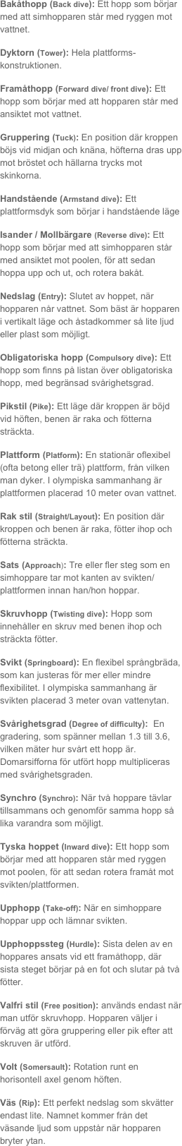 Bakåthopp (Back dive): Ett hopp som börjar med att simhopparen står med ryggen mot vattnet.
Dyktorn (Tower): Hela plattforms-konstruktionen.
Framåthopp (Forward dive/ front dive): Ett hopp som börjar med att hopparen står med ansiktet mot vattnet.
Gruppering (Tuck): En position där kroppen böjs vid midjan och knäna, höfterna dras upp mot bröstet och hällarna trycks mot skinkorna.
Handstående (Armstand dive): Ett plattformsdyk som börjar i handstående läge
Isander / Mollbärgare (Reverse dive): Ett hopp som börjar med att simhopparen står med ansiktet mot poolen, för att sedan hoppa upp och ut, och rotera bakåt. 
Nedslag (Entry): Slutet av hoppet, när hopparen når vattnet. Som bäst är hopparen i vertikalt läge och åstadkommer så lite ljud eller plast som möjligt.
Obligatoriska hopp (Compulsory dive): Ett hopp som finns på listan över obligatoriska hopp, med begränsad svårighetsgrad.
Pikstil (Pike): Ett läge där kroppen är böjd vid höften, benen är raka och fötterna sträckta.
Plattform (Platform): En stationär oflexibel (ofta betong eller trä) plattform, från vilken man dyker. I olympiska sammanhang är plattformen placerad 10 meter ovan vattnet.
Rak stil (Straight/Layout): En position där kroppen och benen är raka, fötter ihop och fötterna sträckta.
Sats (Approach): Tre eller fler steg som en simhoppare tar mot kanten av svikten/plattformen innan han/hon hoppar.
Skruvhopp (Twisting dive): Hopp som innehåller en skruv med benen ihop och sträckta fötter.
Svikt (Springboard): En flexibel språngbräda, som kan justeras för mer eller mindre flexibilitet. I olympiska sammanhang är svikten placerad 3 meter ovan vattenytan.
Svårighetsgrad (Degree of difficulty):  En gradering, som spänner mellan 1.3 till 3.6, vilken mäter hur svårt ett hopp är. Domarsifforna för utfört hopp multipliceras med svårighetsgraden. 
Synchro (Synchro): När två hoppare tävlar tillsammans och genomför samma hopp så lika varandra som möjligt.
Tyska hoppet (Inward dive): Ett hopp som börjar med att hopparen står med ryggen mot poolen, för att sedan rotera framåt mot svikten/plattformen.
Upphopp (Take-off): När en simhoppare hoppar upp och lämnar svikten. 
Upphoppssteg (Hurdle): Sista delen av en hoppares ansats vid ett framåthopp, där sista steget börjar på en fot och slutar på två fötter.
Valfri stil (Free position): används endast när man utför skruvhopp. Hopparen väljer i förväg att göra gruppering eller pik efter att skruven är utförd. 
Volt (Somersault): Rotation runt en horisontell axel genom höften.
Väs (Rip): Ett perfekt nedslag som skvätter endast lite. Namnet kommer från det väsande ljud som uppstår när hopparen bryter ytan. 

