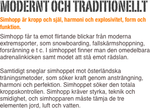 Modernt och traditionellt
Simhopp är kropp och själ, harmoni och explosivitet, form och funktion.
Simhopp får ta emot flirtande blickar från moderna extremsporter, som snowboarding, fallskärmshoppning, forsränning e t c. I simhoppet finner man den omedelbara adrenalinkicken samt modet att stå emot rädslan.   Samtidigt sneglar simhoppet mot österländska träningsmetoder, som söker kraft genom ansträngning, harmoni och perfektion. Simhoppet söker den totala kroppskontrollen. Simhopp kräver styrka, teknik och smidighet, och simhopparen måste tämja de tre elementen jord, luft och vatten.  
  