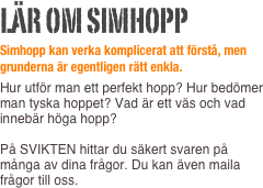 Lär om simhopp
Simhopp kan verka komplicerat att förstå, men grunderna är egentligen rätt enkla.
Hur utför man ett perfekt hopp? Hur bedömer man tyska hoppet? Vad är ett väs och vad innebär höga hopp?  På SVIKTEN hittar du säkert svaren på många av dina frågor. Du kan även maila frågor till oss.